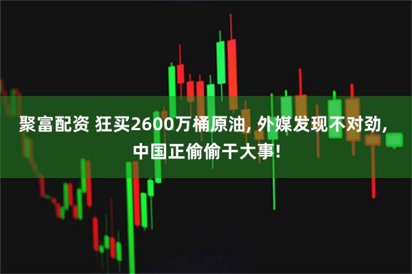 聚富配资 狂买2600万桶原油, 外媒发现不对劲, 中国正偷偷干大事!