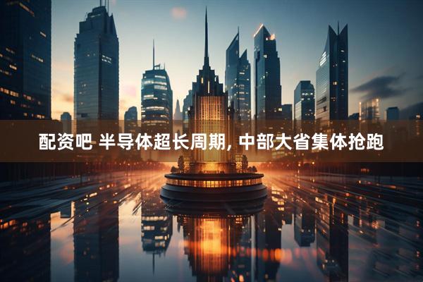 配资吧 半导体超长周期, 中部大省集体抢跑