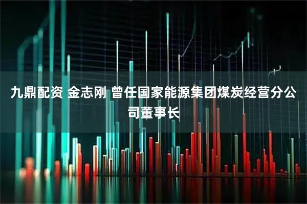 九鼎配资 金志刚 曾任国家能源集团煤炭经营分公司董事长